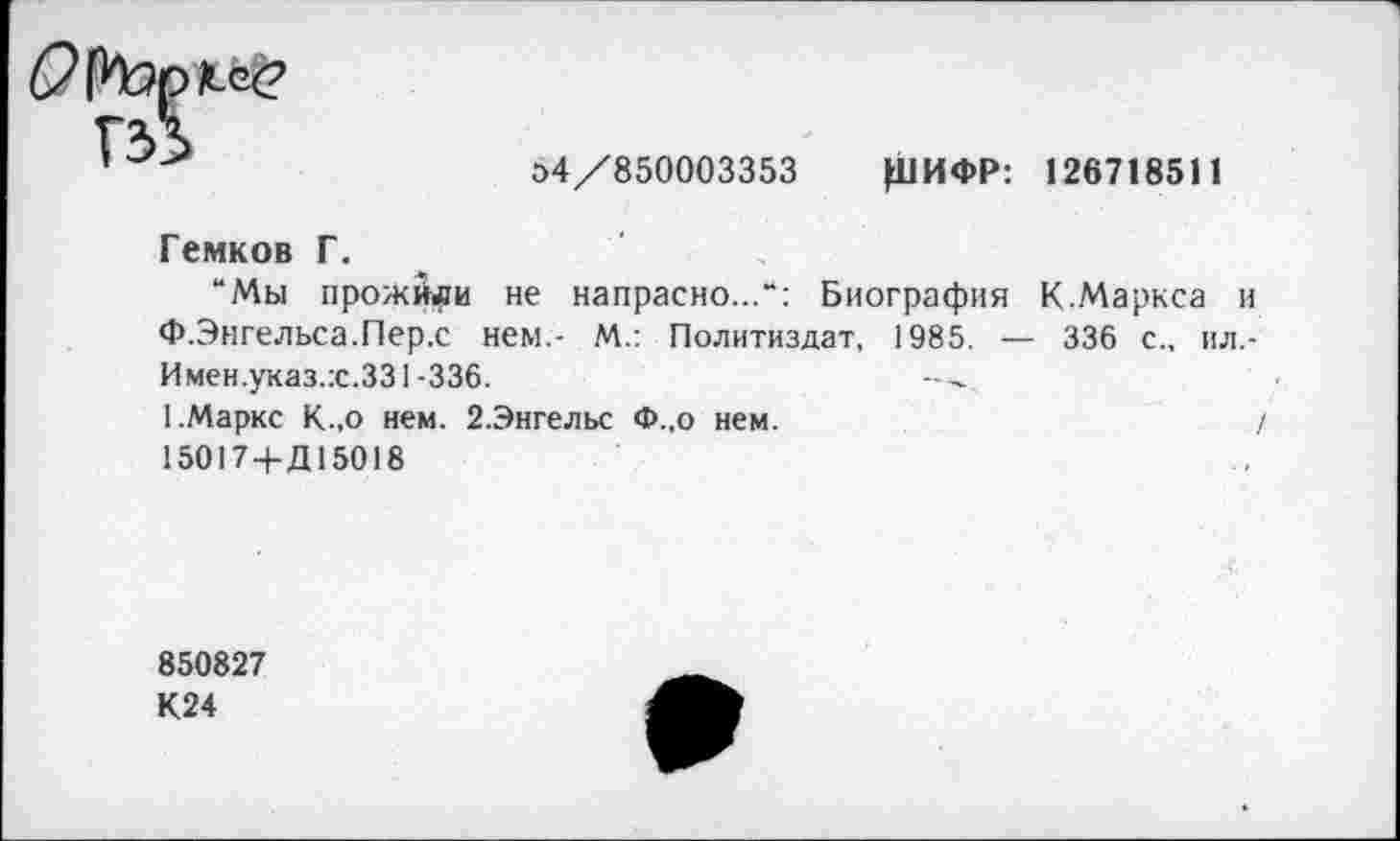 ﻿гй
О4/850003353 Ц1ИФР: 126718511
Гемков Г.
“Мы прожили не напрасно...“: Биография К.Маркса и Ф.Энгельса.Пер.с нем.- М.: Политиздат, 1985. — 336 с., пл,-Имен.указ.:с.331-336.
[.Маркс К.,о нем. 2.Энгельс Ф.,о нем.	/
15017+Д15018
850827
К24